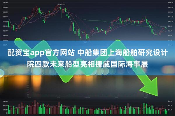 配資寶app官方網(wǎng)站 中船集團(tuán)上海船舶研究設(shè)計院四款未來船型亮相挪威國際海事展