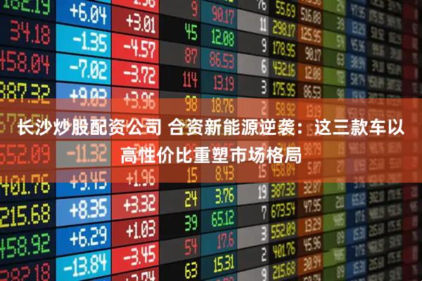 長(zhǎng)沙炒股配資公司 合資新能源逆襲：這三款車以高性價(jià)比重塑市場(chǎng)格局