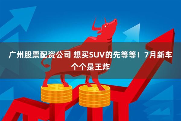 廣州股票配資公司 想買(mǎi)SUV的先等等！7月新車(chē)個(gè)個(gè)是王炸