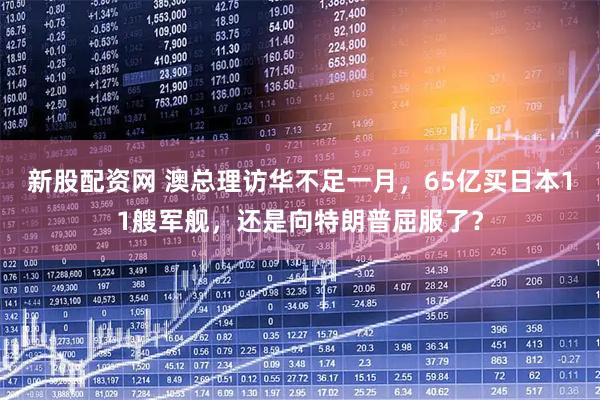 新股配資網(wǎng) 澳總理訪華不足一月，65億買日本11艘軍艦，還是向特朗普屈服了？